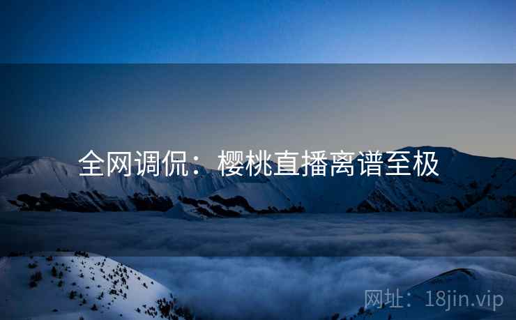 全网调侃：樱桃直播离谱至极