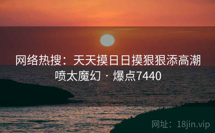 网络热搜：天天摸日日摸狠狠添高潮喷太魔幻 · 爆点7440  第1张
