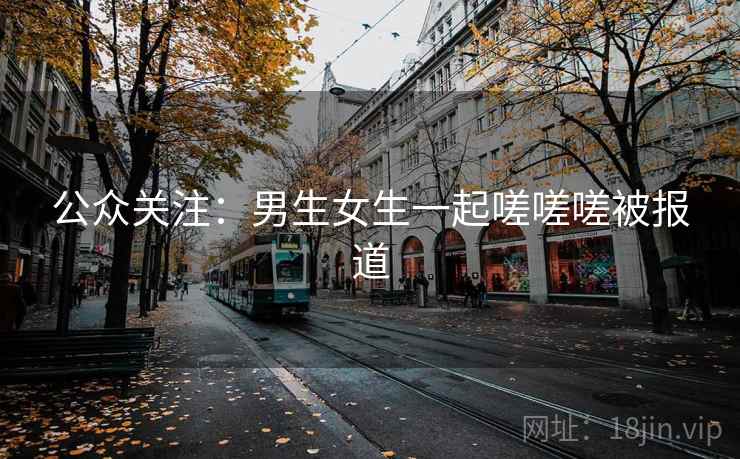 公众关注：男生女生一起嗟嗟嗟被报道