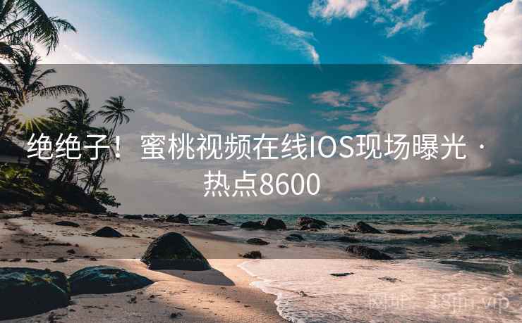 绝绝子！蜜桃视频在线IOS现场曝光 · 热点8600