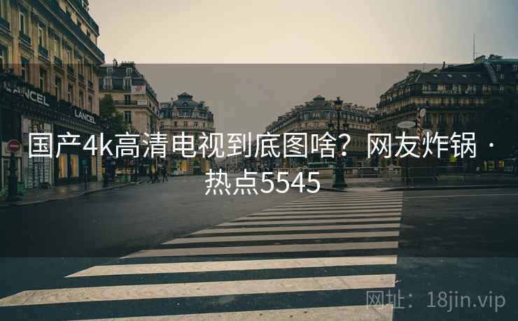 国产4k高清电视到底图啥？网友炸锅 · 热点5545