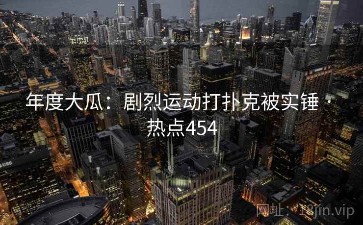 年度大瓜：剧烈运动打扑克被实锤 · 热点454