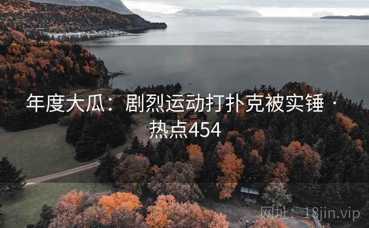 年度大瓜：剧烈运动打扑克被实锤 · 热点454
