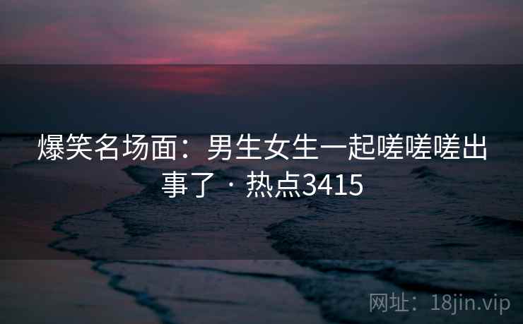 爆笑名场面：男生女生一起嗟嗟嗟出事了 · 热点3415