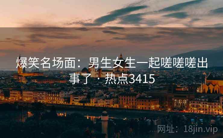 爆笑名场面：男生女生一起嗟嗟嗟出事了 · 热点3415