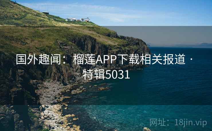 国外趣闻：榴莲APP下载相关报道 · 特辑5031