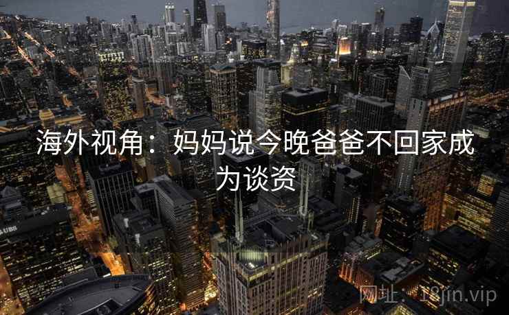 海外视角：妈妈说今晚爸爸不回家成为谈资  第2张