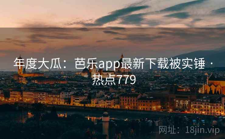 年度大瓜：芭乐app最新下载被实锤 · 热点779
