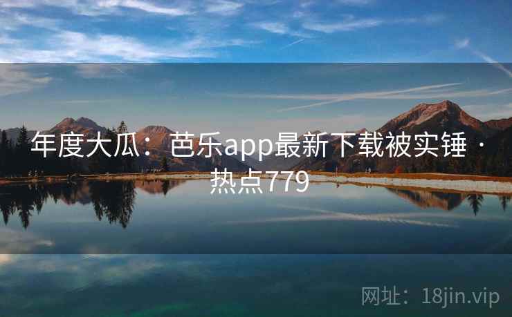 年度大瓜：芭乐app最新下载被实锤 · 热点779