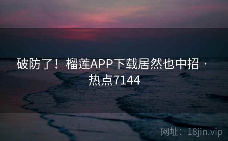 破防了！榴莲APP下载居然也中招 · 热点7144