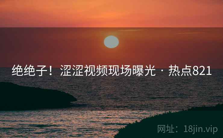 绝绝子！涩涩视频现场曝光 · 热点821