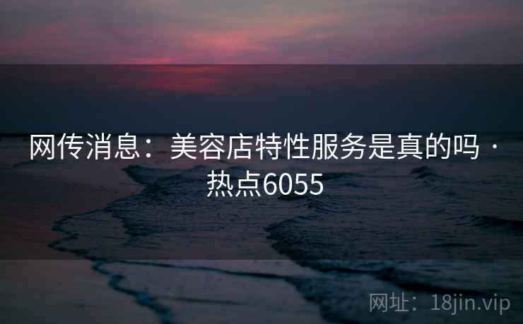 网传消息：美容店特性服务是真的吗 · 热点6055