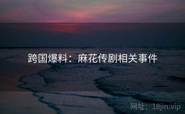 跨国爆料：麻花传剧相关事件  第1张