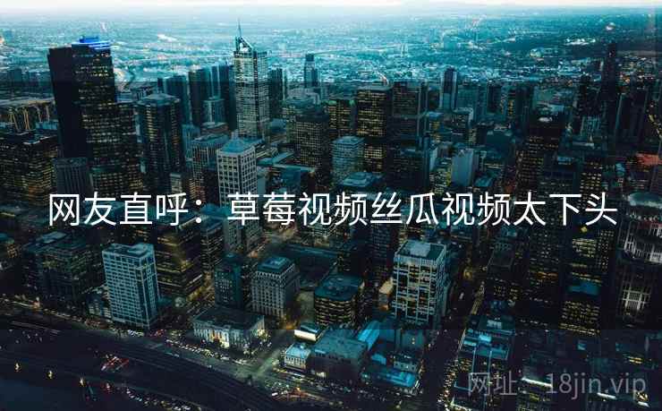 网友直呼：草莓视频丝瓜视频太下头