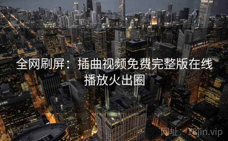 全网刷屏：插曲视频免费完整版在线播放火出圈