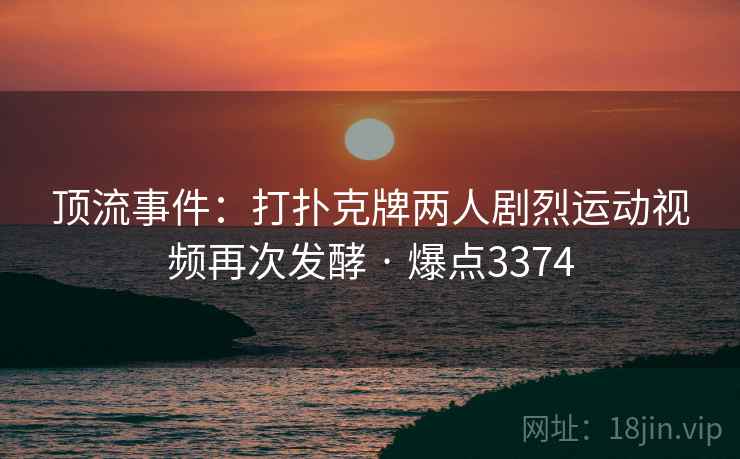 顶流事件：打扑克牌两人剧烈运动视频再次发酵 · 爆点3374