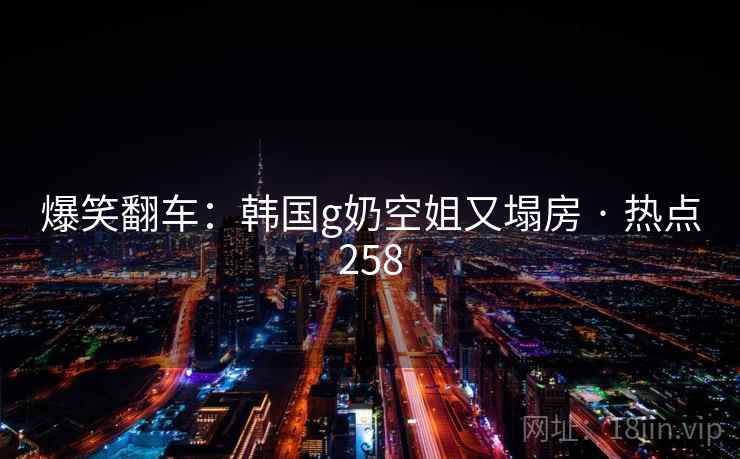 爆笑翻车：韩国g奶空姐又塌房 · 热点258